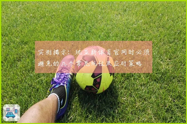实测揭示：玩亚新体育官网时必须避免的几个常见坑位及应对策略