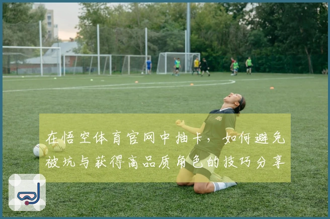 在悟空体育官网中抽卡，如何避免被坑与获得高品质角色的技巧分享