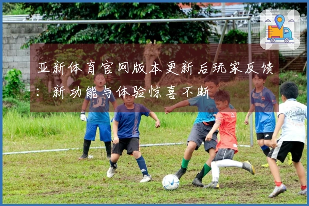 亚新体育官网版本更新后玩家反馈：新功能与体验惊喜不断