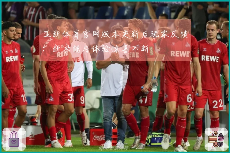 亚新体育官网版本更新后玩家反馈：新功能与体验惊喜不断